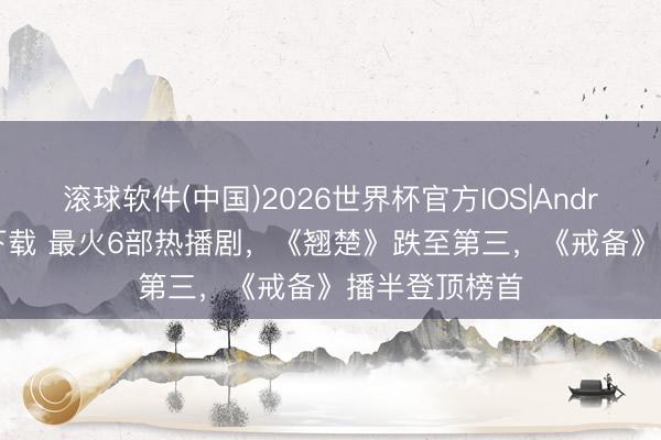 滚球软件(中国)2026世界杯官方IOS|Android手机app下载 最火6部热播剧，《翘楚》跌至第三，《戒备》播半登顶榜首