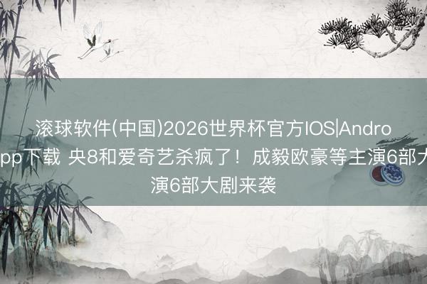 滚球软件(中国)2026世界杯官方IOS|Android手机app下载 央8和爱奇艺杀疯了！成毅欧豪等主演6部大剧来袭