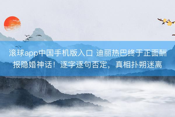 滚球app中国手机版入口 迪丽热巴终于正面酬报隐婚神话！逐字逐句否定，真相扑朔迷离