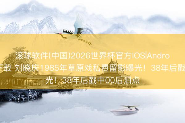滚球软件(中国)2026世界杯官方IOS|Android手机app下载 刘晓庆1985年草原戏私费留影曝光!38年后戳中00后泪点