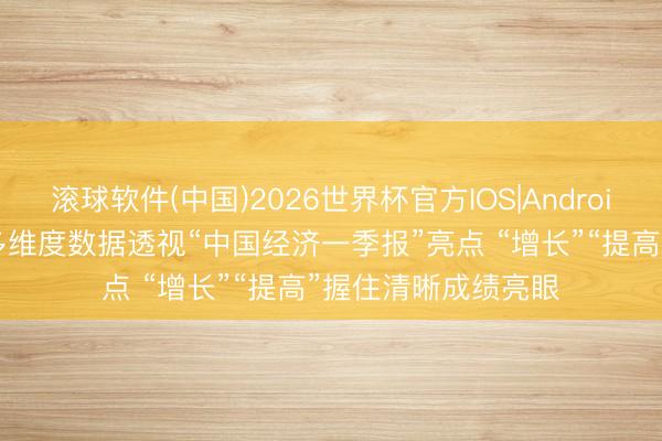 滚球软件(中国)2026世界杯官方IOS|Android手机app下载 从多维度数据透视“中国经济一季报”亮点 “增长”“提高”握住清晰成绩亮眼