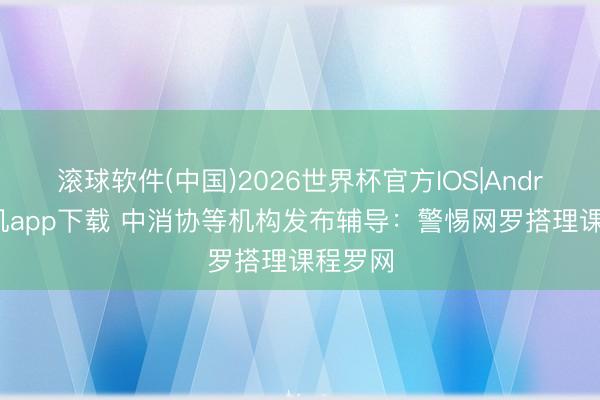 滚球软件(中国)2026世界杯官方IOS|Android手机app下载 中消协等机构发布辅导：警惕网罗搭理课程罗网
