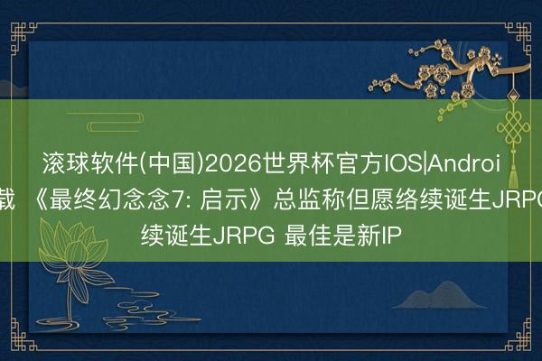 滚球软件(中国)2026世界杯官方IOS|Android手机app下载 《最终幻念念7: 启示》总监称但愿络续诞生JRPG 最佳是新IP