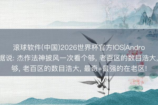 滚球软件(中国)2026世界杯官方IOS|Android手机app下载 热血据说: 杰作法神披风一次看个够， 老百区的数目浩大， 最奇+最强的在老区!