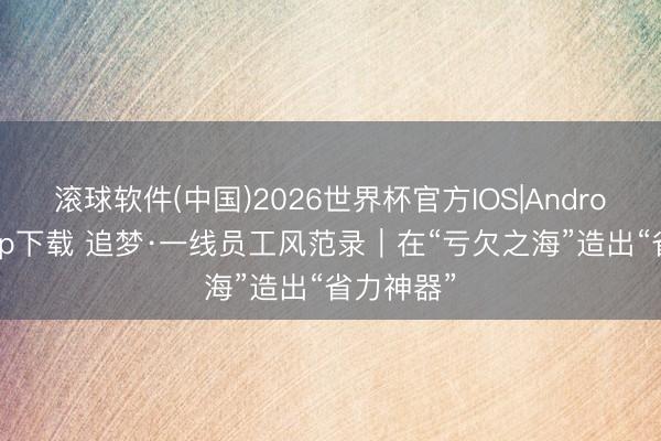 滚球软件(中国)2026世界杯官方IOS|Android手机app下载 追梦·一线员工风范录｜在“亏欠之海”造出“省力神器”