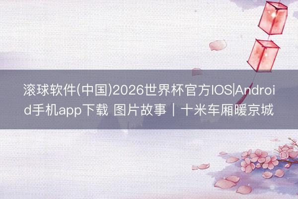 滚球软件(中国)2026世界杯官方IOS|Android手机app下载 图片故事｜十米车厢暖京城