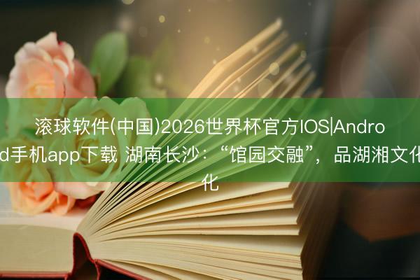 滚球软件(中国)2026世界杯官方IOS|Android手机app下载 湖南长沙：“馆园交融”，品湖湘文化