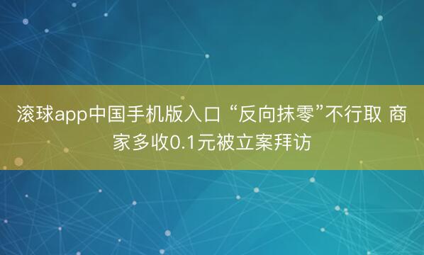 滚球app中国手机版入口 “反向抹零”不行取 商家多收0.1元被立案拜访