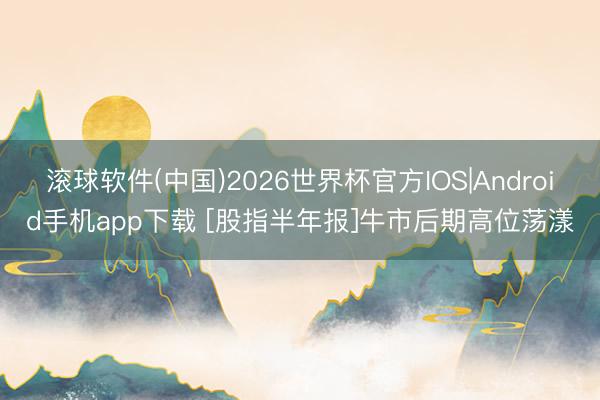 滚球软件(中国)2026世界杯官方IOS|Android手机app下载 [股指半年报]牛市后期高位荡漾