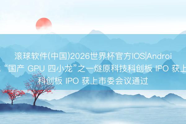 滚球软件(中国)2026世界杯官方IOS|Android手机app下载 “国产 GPU 四小龙”之一燧原科技科创板 IPO 获上市委会议通过