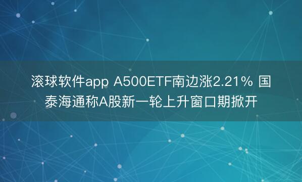 滚球软件app A500ETF南边涨2.21% 国泰海通称A股新一轮上升窗口期掀开