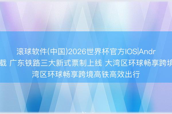 滚球软件(中国)2026世界杯官方IOS|Android手机app下载 广东铁路三大新式票制上线 大湾区环球畅享跨境高铁高效出行