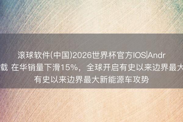 滚球软件(中国)2026世界杯官方IOS|Android手机app下载 在华销量下滑15%，全球开启有史以来边界最大新能源车攻势