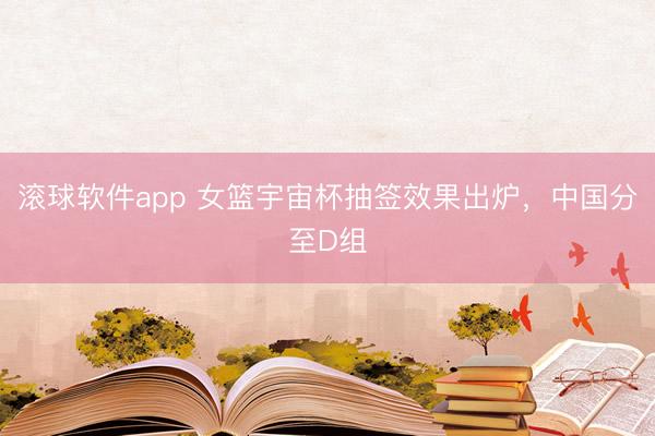 滚球软件app 女篮宇宙杯抽签效果出炉，中国分至D组