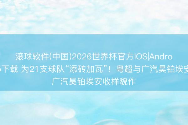 滚球软件(中国)2026世界杯官方IOS|Android手机app下载 为21支球队“添砖加瓦”！粤超与广汽昊铂埃安收样貌作