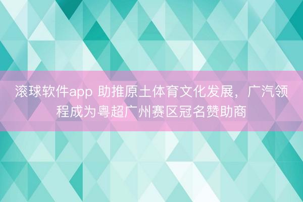 滚球软件app 助推原土体育文化发展，广汽领程成为粤超广州赛区冠名赞助商