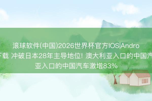 滚球软件(中国)2026世界杯官方IOS|Android手机app下载 冲破日本28年主导地位! 澳大利亚入口的中国汽车激增83%