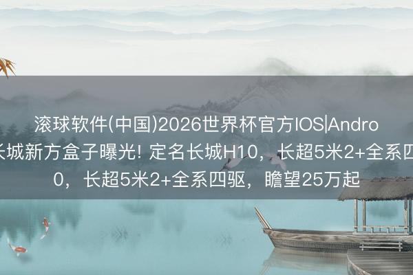 滚球软件(中国)2026世界杯官方IOS|Android手机app下载 长城新方盒子曝光! 定名长城H10，长超5米2+全系四驱，瞻望25万起