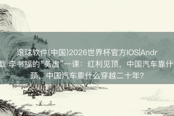 滚球软件(中国)2026世界杯官方IOS|Android手机app下载 李书福的“务虚”一课：红利见顶，中国汽车靠什么穿越二十年?