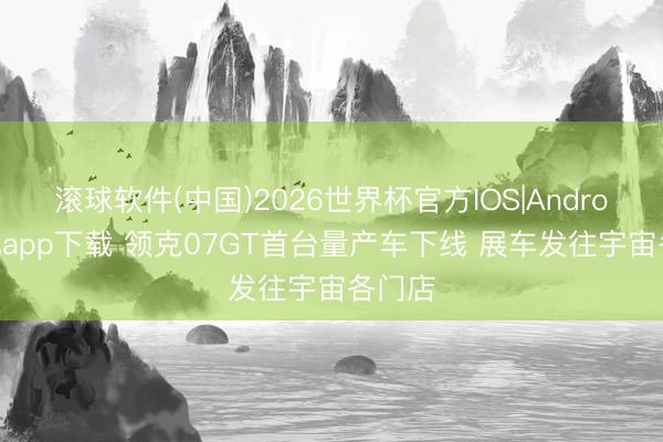滚球软件(中国)2026世界杯官方IOS|Android手机app下载 领克07GT首台量产车下线 展车发往宇宙各门店
