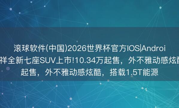 滚球软件(中国)2026世界杯官方IOS|Android手机app下载 祯祥全新七座SUV上市!10.34万起售，外不雅动感炫酷，搭载1.5T能源