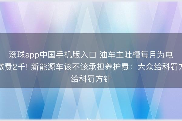 滚球app中国手机版入口 油车主吐槽每月为电车缴费2千! 新能源车该不该承担养护费：大众给科罚方针
