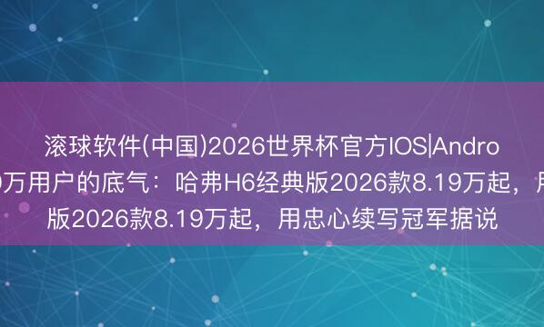滚球软件(中国)2026世界杯官方IOS|Android手机app下载 450万用户的底气：哈弗H6经典版2026款8.19万起，用忠心续写冠军据说