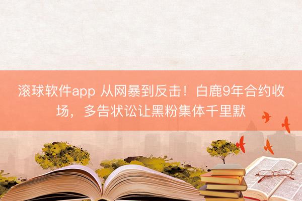 滚球软件app 从网暴到反击！白鹿9年合约收场，多告状讼让黑粉集体千里默