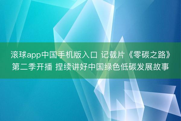 滚球app中国手机版入口 记载片《零碳之路》第二季开播 捏续讲好中国绿色低碳发展故事