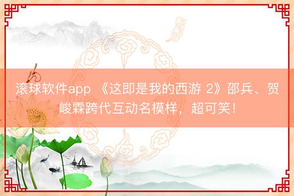 滚球软件app 《这即是我的西游 2》邵兵、贺峻霖跨代互动名模样，超可笑！