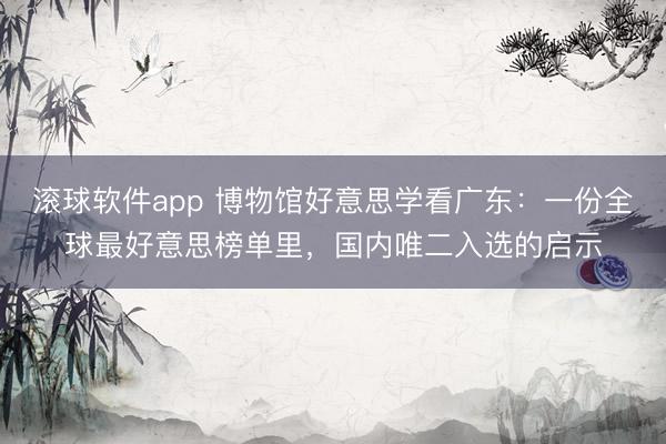 滚球软件app 博物馆好意思学看广东：一份全球最好意思榜单里，国内唯二入选的启示