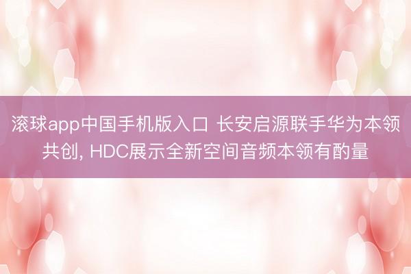 滚球app中国手机版入口 长安启源联手华为本领共创， HDC展示全新空间音频本领有酌量