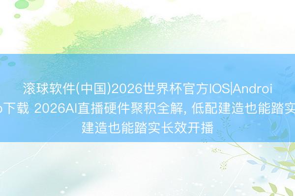 滚球软件(中国)2026世界杯官方IOS|Android手机app下载 2026AI直播硬件聚积全解， 低配建造也能踏实长效开播