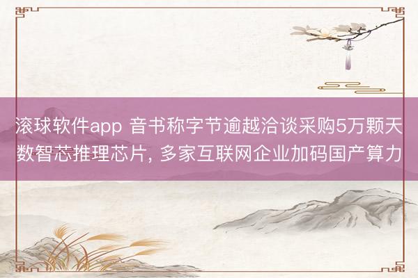 滚球软件app 音书称字节逾越洽谈采购5万颗天数智芯推理芯片， 多家互联网企业加码国产算力