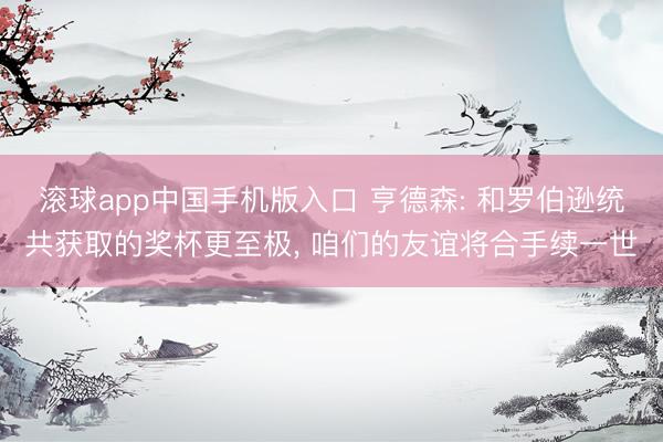 滚球app中国手机版入口 亨德森: 和罗伯逊统共获取的奖杯更至极， 咱们的友谊将合手续一世