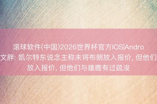 滚球软件(中国)2026世界杯官方IOS|Android手机app下载 文胖: 凯尔特东说念主称未将布朗放入报价， 但他们与雄鹿有过疏浚