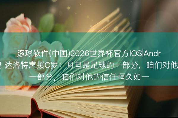 滚球软件(中国)2026世界杯官方IOS|Android手机app下载 达洛特声援C罗:月旦是足球的一部分,咱们对他的信任恒久如一