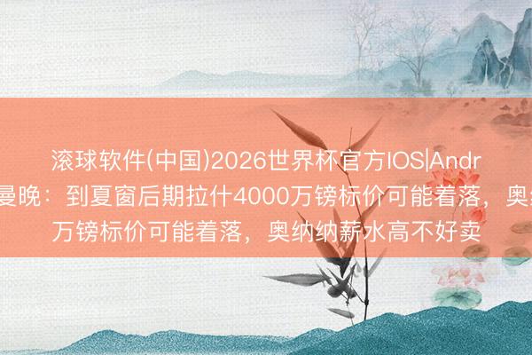 滚球软件(中国)2026世界杯官方IOS|Android手机app下载 曼晚:到夏窗后期拉什4000万镑标价可能着落,奥纳纳薪水高不好卖